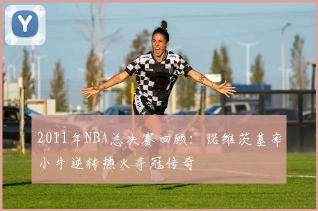 2011年NBA总决赛回顾：诺维茨基率小牛逆转热火夺冠传奇