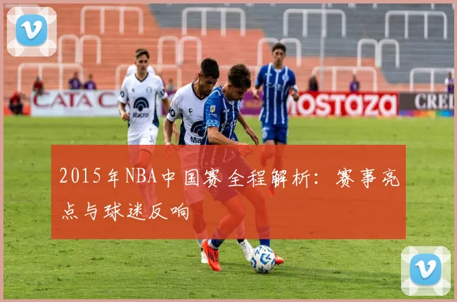 2015年NBA中国赛全程解析：赛事亮点与球迷反响
