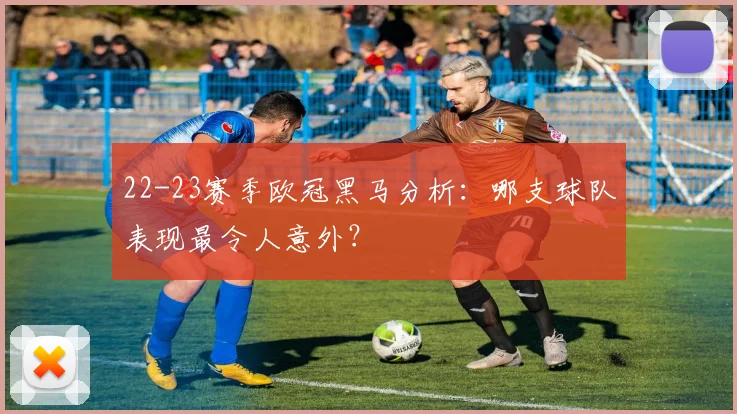 22-23赛季欧冠黑马分析：哪支球队表现最令人意外？