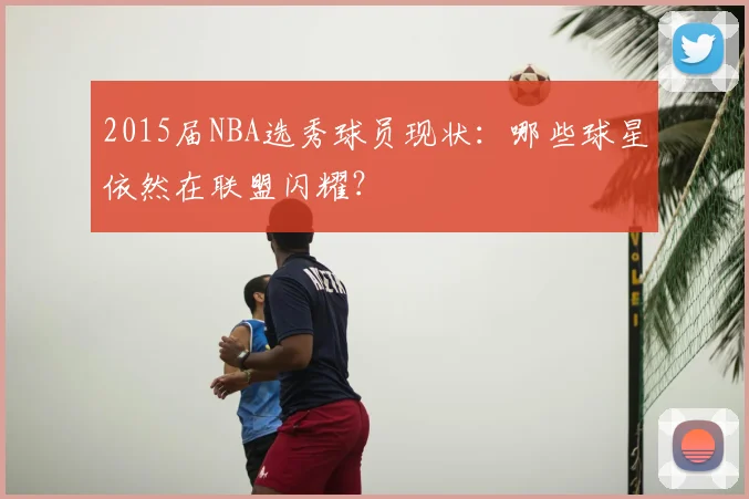 2015届NBA选秀球员现状：哪些球星依然在联盟闪耀？