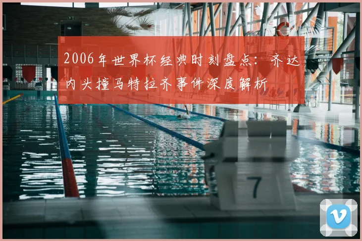 2006年世界杯经典时刻盘点：齐达内头撞马特拉齐事件深度解析