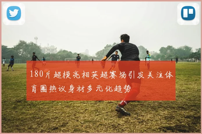 180斤超模亮相英超赛场引发关注体育圈热议身材多元化趋势