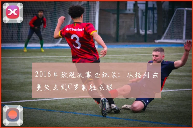 2016年欧冠决赛全纪录：从格列兹曼失点到C罗制胜点球