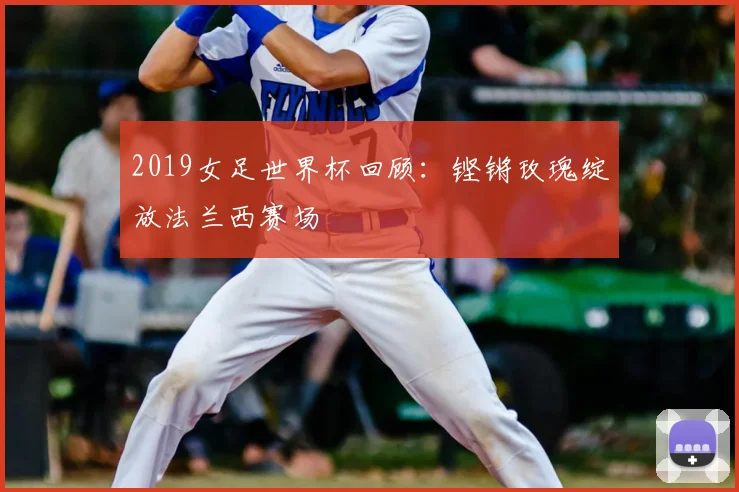 2019女足世界杯回顾：铿锵玫瑰绽放法兰西赛场